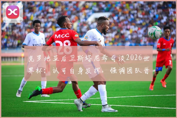 克罗地亚后卫斯塔尼希奇谈2026世界杯:认可自身发挥,强调团队晋级高于一切