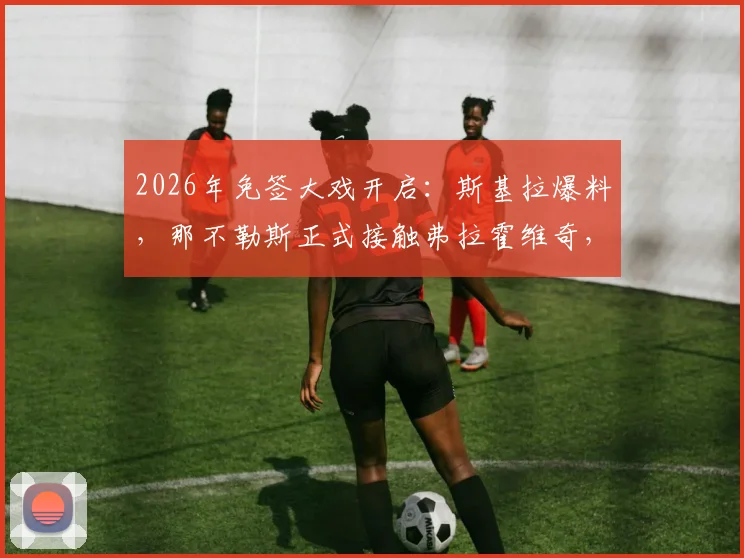 2026年免签大戏开启:斯基拉爆料,那不勒斯正式接触弗拉霍维奇,尤文王牌成目标