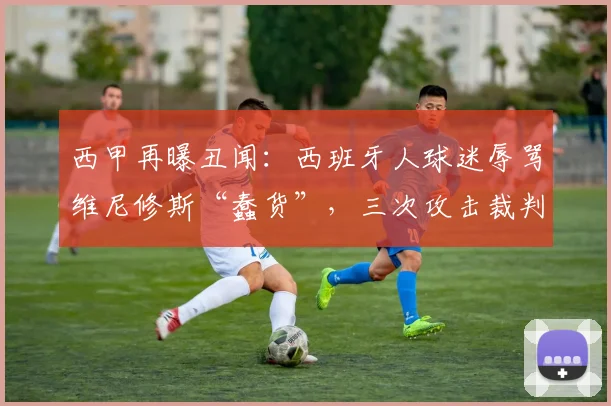 西甲再曝丑闻:西班牙人球迷辱骂维尼修斯“蠢货”,三次攻击裁判曼萨诺,2026年赛场冲突事件深度回顾