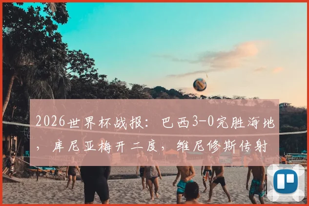 2026世界杯战报：巴西3-0完胜海地，库尼亚梅开二度，维尼修斯传射建功亮点回顾
