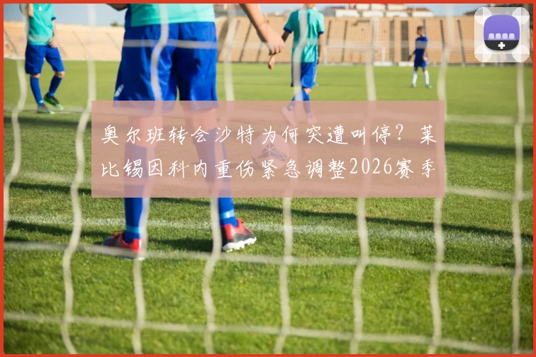 奥尔班转会沙特为何突遭叫停？莱比锡因科内重伤紧急调整2026赛季规划