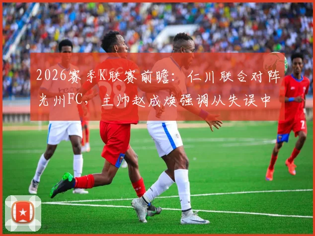 2026赛季K联赛前瞻:仁川联合对阵光州FC,主帅赵成焕强调从失误中反思,避免重蹈覆辙的关键战术解析