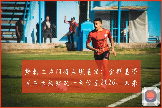 热刺主力门将尘埃落定:金斯基签五年长约锁定一号位至2026,未来门线由他把守