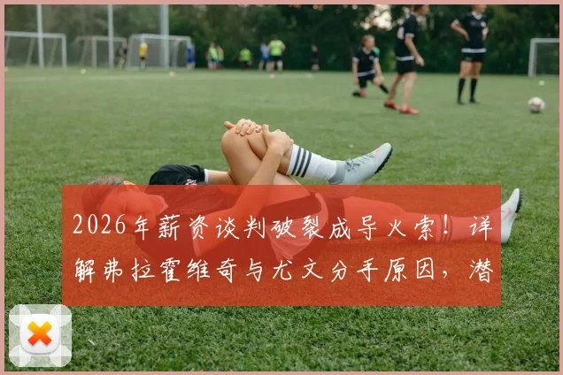 2026年薪资谈判破裂成导火索！详解弗拉霍维奇与尤文分手原因，潜在下家分析与斑马军团锋线补强攻略
