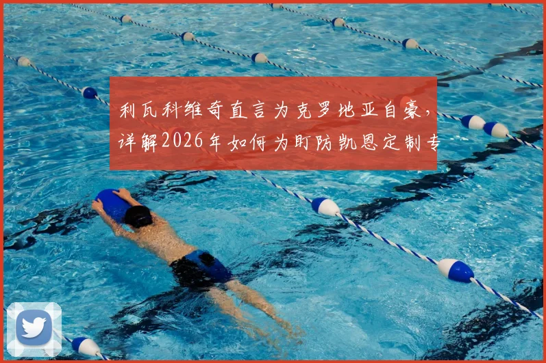 利瓦科维奇直言为克罗地亚自豪，详解2026年如何为盯防凯恩定制专属门线战术