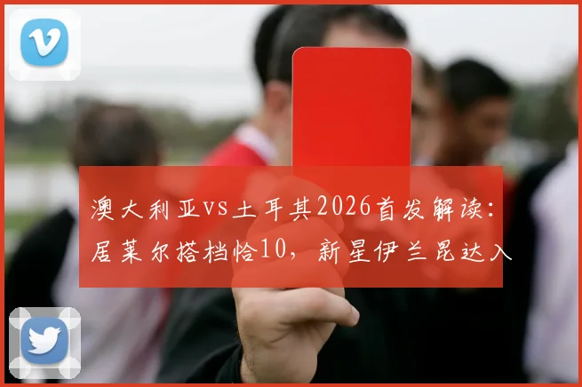 澳大利亚vs土耳其2026首发解读:居莱尔搭档恰10,新星伊兰昆达入选,双方阵容与战术看点前瞻
