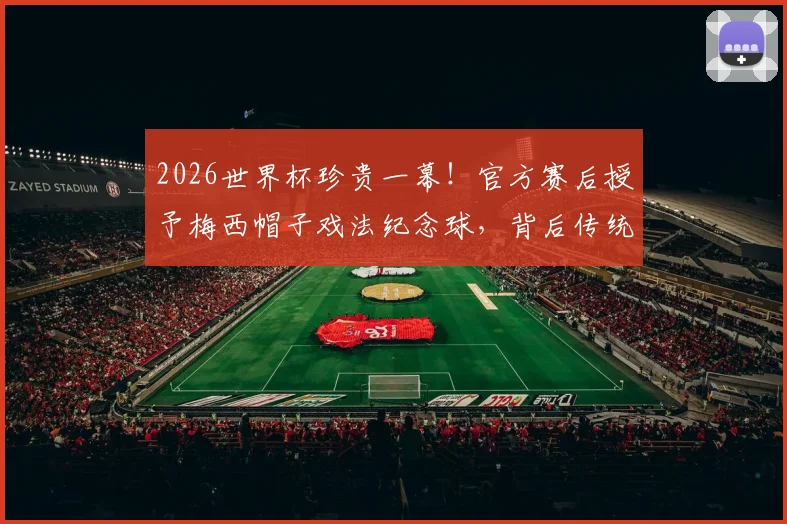2026世界杯珍贵一幕！官方赛后授予梅西帽子戏法纪念球，背后传统与收藏价值全解析