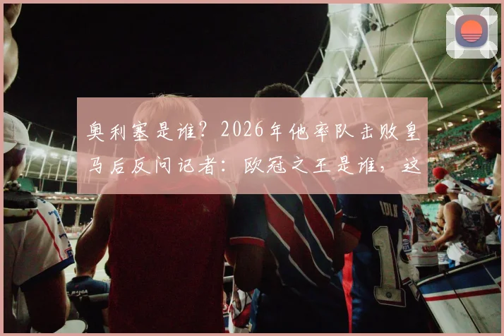 奥利塞是谁？2026年他率队击败皇马后反问记者：欧冠之王是谁，这段采访火了