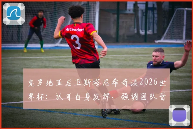克罗地亚后卫斯塔尼希奇谈2026世界杯：认可自身发挥，强调团队晋级高于一切