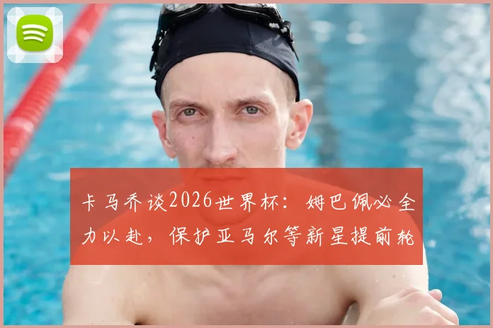 卡马乔谈2026世界杯:姆巴佩必全力以赴,保护亚马尔等新星提前轮休至关重要