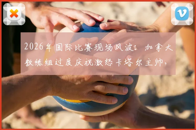 2026年国际比赛现场风波:加拿大教练组过度庆祝激怒卡塔尔主帅,双方队员卷入激烈冲突事件回顾与解析