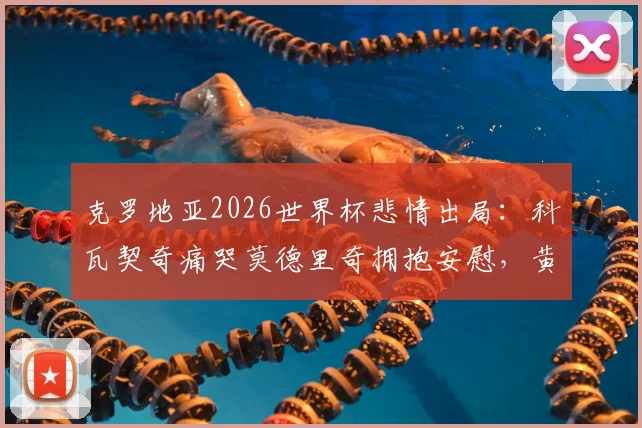 克罗地亚2026世界杯悲情出局：科瓦契奇痛哭莫德里奇拥抱安慰，黄金一代的最后一舞