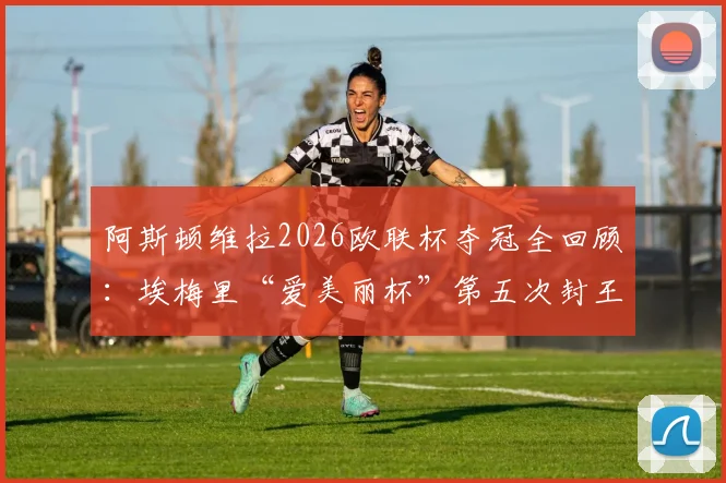 阿斯顿维拉2026欧联杯夺冠全回顾：埃梅里“爱美丽杯”第五次封王，真·欧联之王如何终结维拉三年无冠尴尬纪录