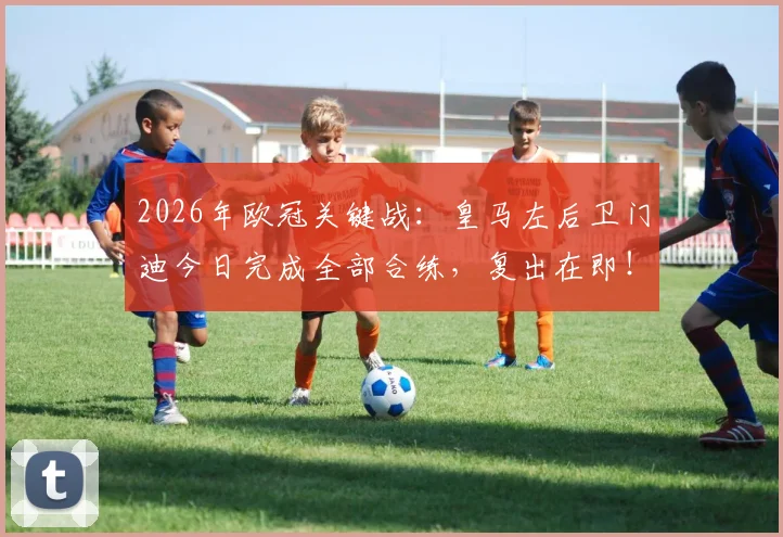 2026年欧冠关键战:皇马左后卫门迪今日完成全部合练,复出在即!能否赶上对阵拜仁次回合?