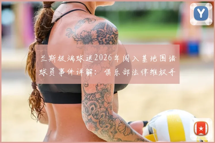 兰斯极端球迷2026年闯入基地围堵球员事件详解：俱乐部法律维权手段与欧洲足坛安全警示