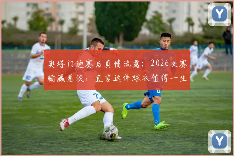 奥塔门迪赛后真情流露:2026决赛输赢看淡,直言这件球衣值得一生去捍卫