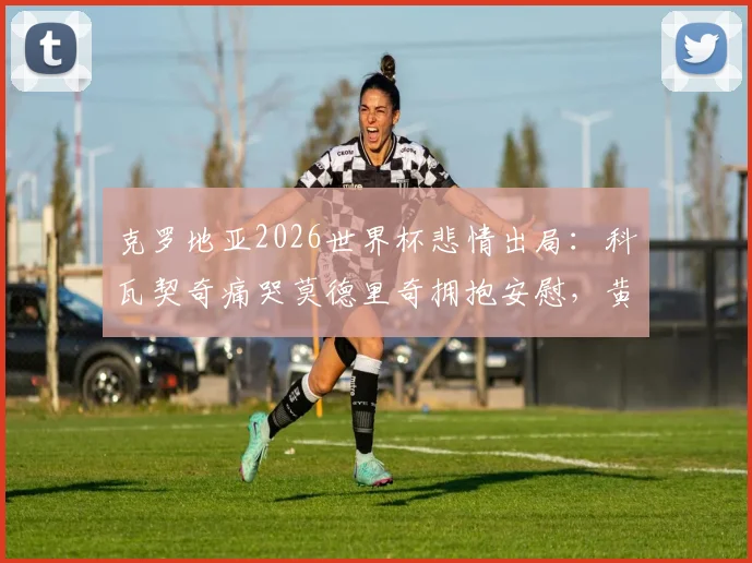 克罗地亚2026世界杯悲情出局：科瓦契奇痛哭莫德里奇拥抱安慰，黄金一代的最后一舞
