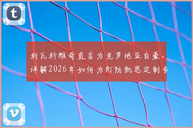 利瓦科维奇直言为克罗地亚自豪,详解2026年如何为盯防凯恩定制专属门线战术