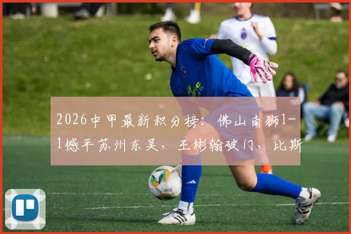 2026中甲最新积分榜：佛山南狮1-1憾平苏州东吴，王彬翰破门，比斯波补时绝平