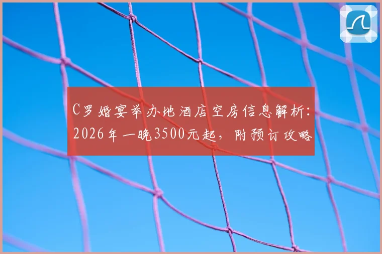 C罗婚宴举办地酒店空房信息解析：2026年一晚3500元起，附预订攻略与同类型酒店推荐