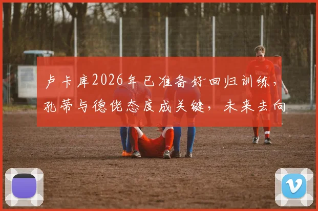 卢卡库2026年已准备好回归训练，孔蒂与德佬态度成关键，未来去向引猜测