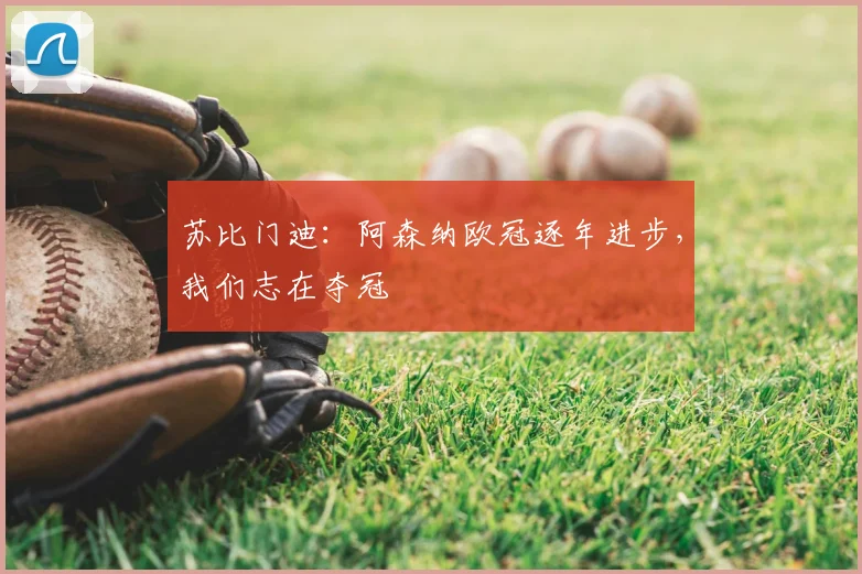 苏比门迪:阿森纳欧冠逐年进步,我们志在夺冠
