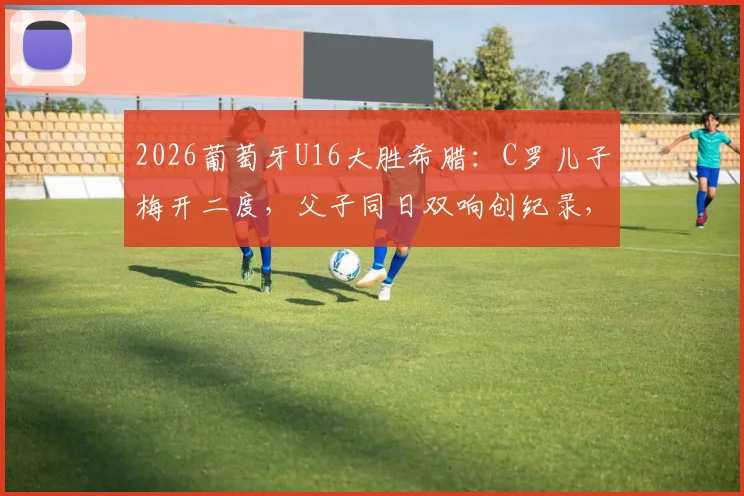 2026葡萄牙U16大胜希腊：C罗儿子梅开二度，父子同日双响创纪录，附比赛精彩瞬间