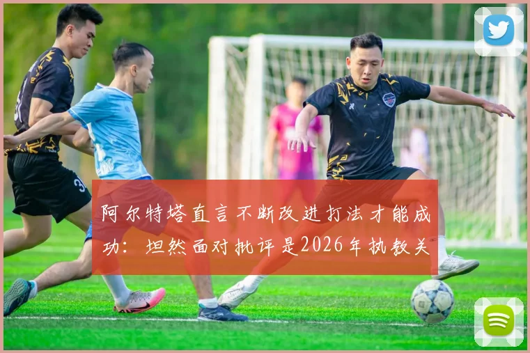 阿尔特塔直言不断改进打法才能成功：坦然面对批评是2026年执教关键，战术理念与心理素质全解析
