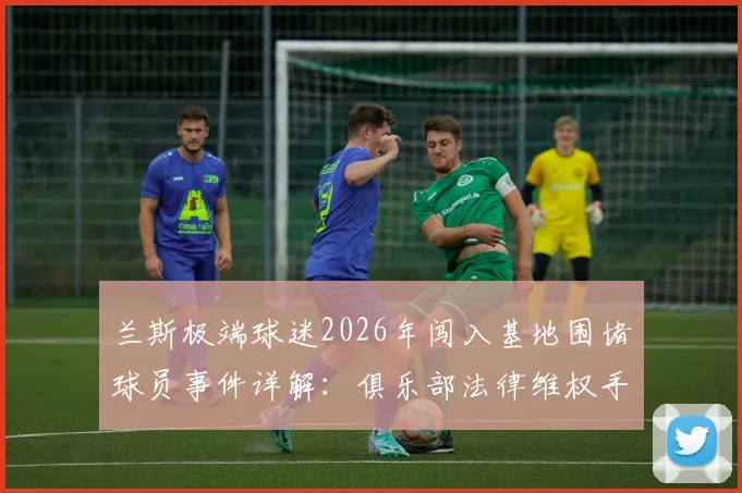 兰斯极端球迷2026年闯入基地围堵球员事件详解:俱乐部法律维权手段与欧洲足坛安全警示