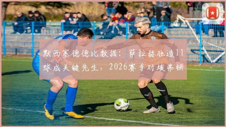 默西塞德德比数据：萨拉赫独造11球成关键先生，2026赛季对埃弗顿已攻入8球加3助攻