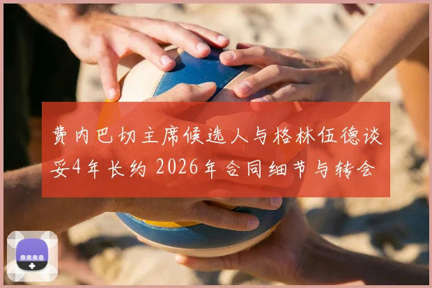 费内巴切主席候选人与格林伍德谈妥4年长约 2026年合同细节与转会进展全解析