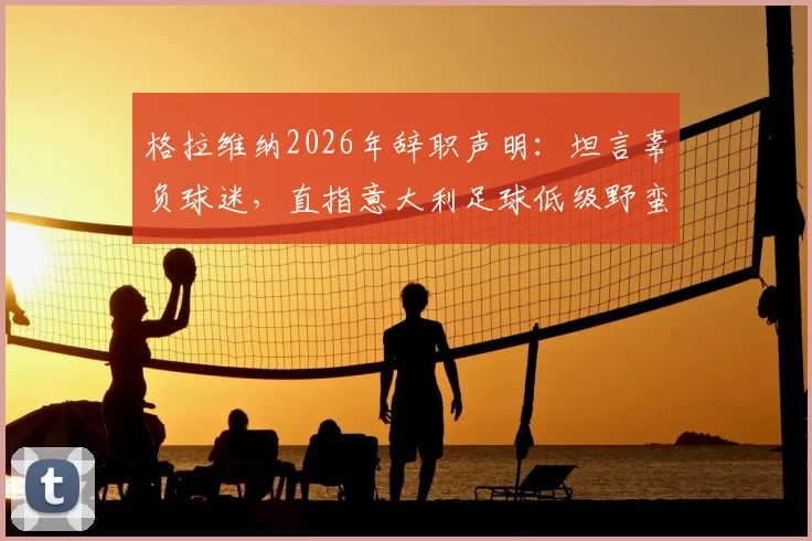 格拉维纳2026年辞职声明：坦言辜负球迷，直指意大利足球低级野蛮文化成主导