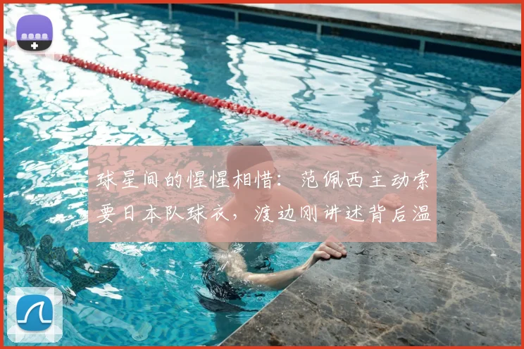 球星间的惺惺相惜：范佩西主动索要日本队球衣，渡边刚讲述背后温暖故事