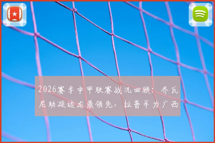 2026赛季中甲联赛战况回顾：乔瓦尼助延边龙鼎领先，拉普辛为广西恒宸客场抢回一分，双方1-1握手言和