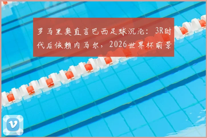 罗马里奥直言巴西足球沉沦:3R时代后依赖内马尔,2026世界杯前景堪忧