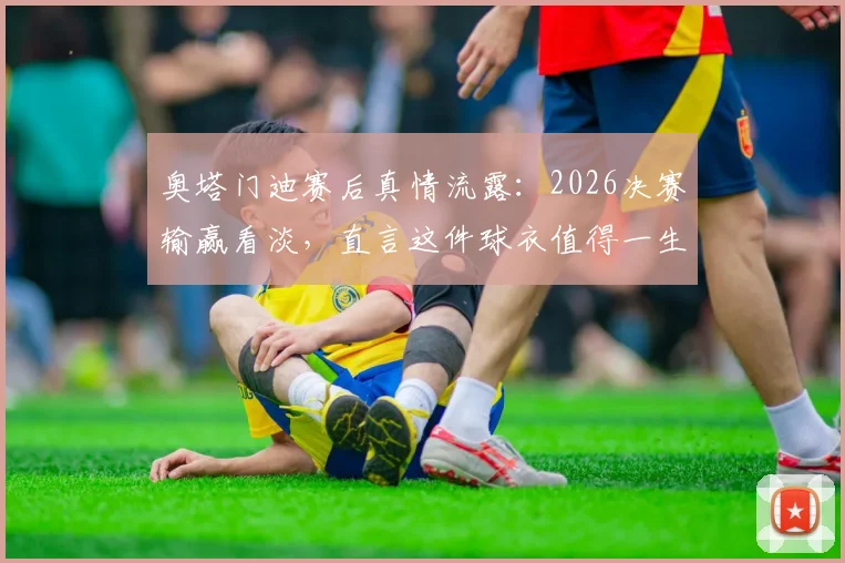 奥塔门迪赛后真情流露：2026决赛输赢看淡，直言这件球衣值得一生去捍卫