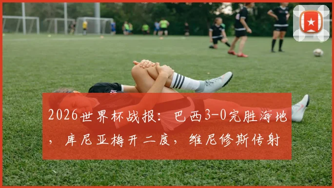 2026世界杯战报:巴西3-0完胜海地,库尼亚梅开二度,维尼修斯传射建功亮点回顾