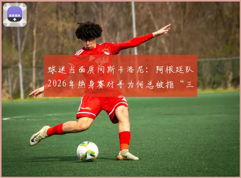 球迷当面质问斯卡洛尼：阿根廷队2026年热身赛对手为何总被指“三流”，背后原因是什么？