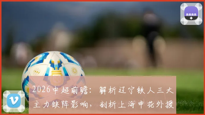 2026中超前瞻:解析辽宁铁人三大主力缺阵影响,剖析上海申花外援集体状态迷失困局