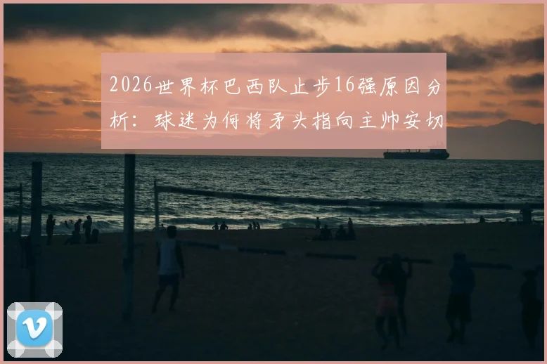 2026世界杯巴西队止步16强原因分析：球迷为何将矛头指向主帅安切洛蒂，球队未来路在何方？