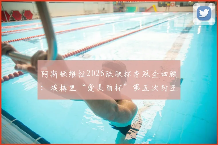 阿斯顿维拉2026欧联杯夺冠全回顾:埃梅里“爱美丽杯”第五次封王,真·欧联之王如何终结维拉三年无冠尴尬纪录