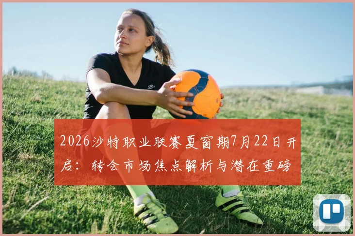 2026沙特职业联赛夏窗期7月22日开启:转会市场焦点解析与潜在重磅签约前瞻,会有顶级球星加盟吗?