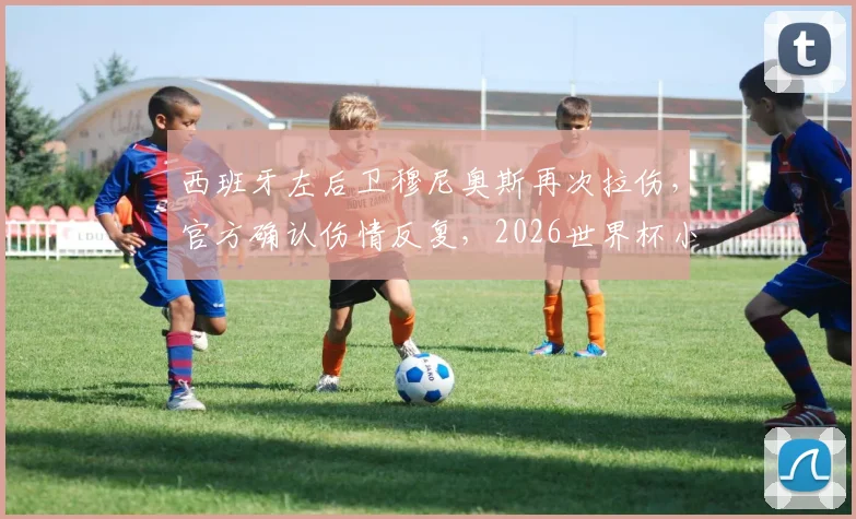 西班牙左后卫穆尼奥斯再次拉伤，官方确认伤情反复，2026世界杯小组赛或面临缺阵风险