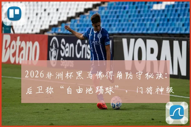 2026非洲杯黑马佛得角防守秘诀：后卫称“自由地踢球”，门将神级表现是关键