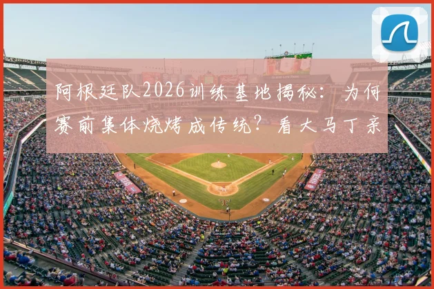阿根廷队2026训练基地揭秘：为何赛前集体烧烤成传统？看大马丁亲授烤肉秘诀与球队聚餐菜单