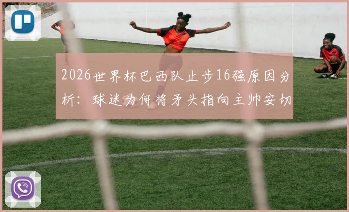 2026世界杯巴西队止步16强原因分析:球迷为何将矛头指向主帅安切洛蒂,球队未来路在何方?