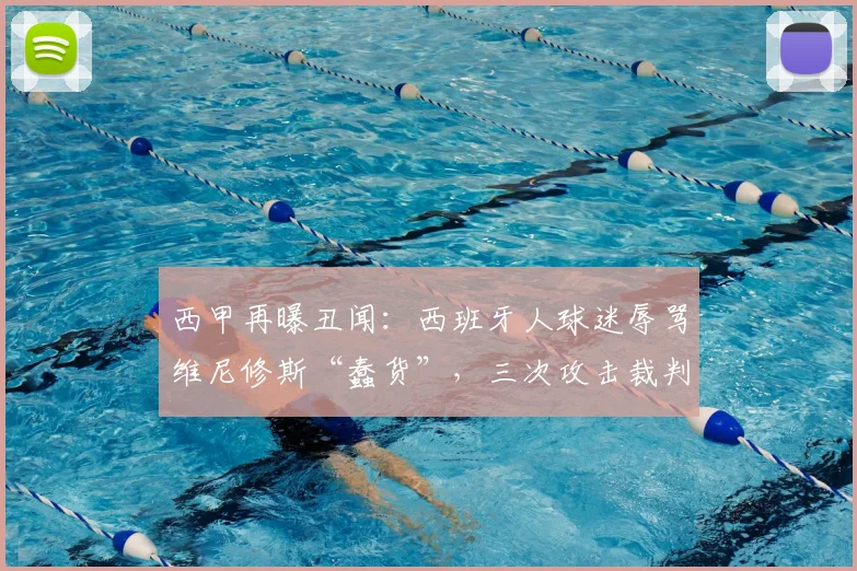 西甲再曝丑闻：西班牙人球迷辱骂维尼修斯“蠢货”，三次攻击裁判曼萨诺，2026年赛场冲突事件深度回顾