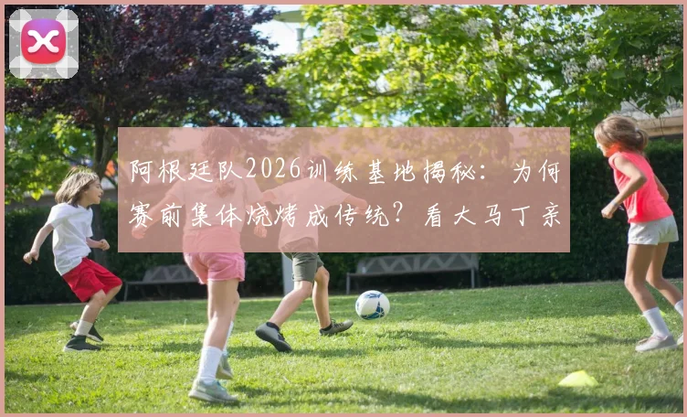 阿根廷队2026训练基地揭秘：为何赛前集体烧烤成传统？看大马丁亲授烤肉秘诀与球队聚餐菜单