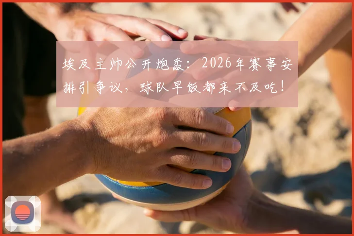 埃及主帅公开炮轰：2026年赛事安排引争议，球队早饭都来不及吃！职业足球早场比赛的困境与挑战深度探讨