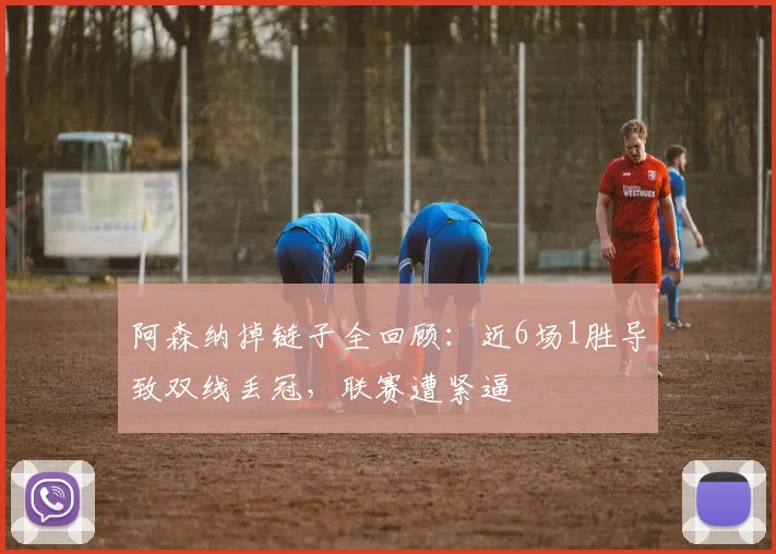 阿森纳掉链子全回顾:近6场1胜导致双线丢冠,联赛遭紧逼